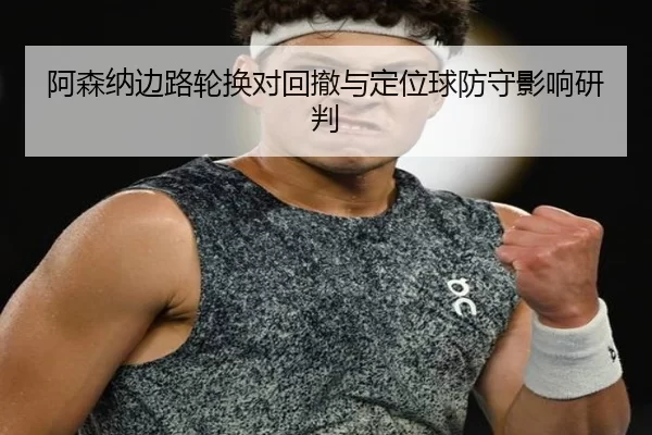 阿森纳边路轮换对回撤与定位球防守影响研判
